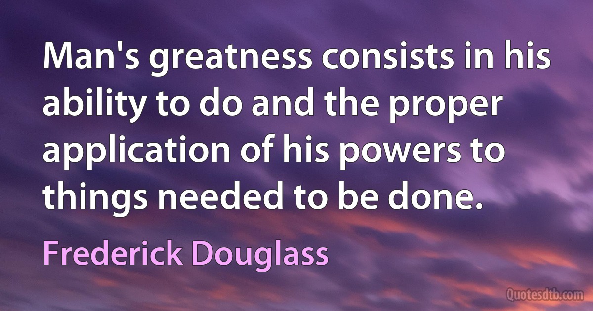 Man's greatness consists in his ability to do and the proper application of his powers to things needed to be done. (Frederick Douglass)