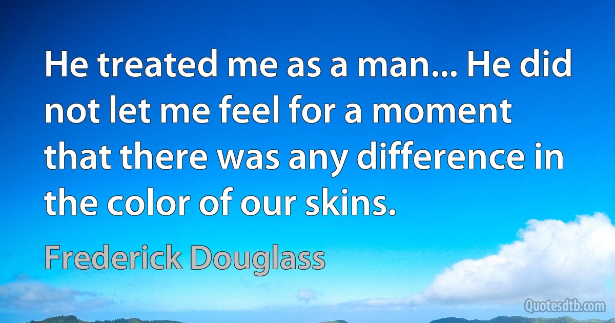 He treated me as a man... He did not let me feel for a moment that there was any difference in the color of our skins. (Frederick Douglass)