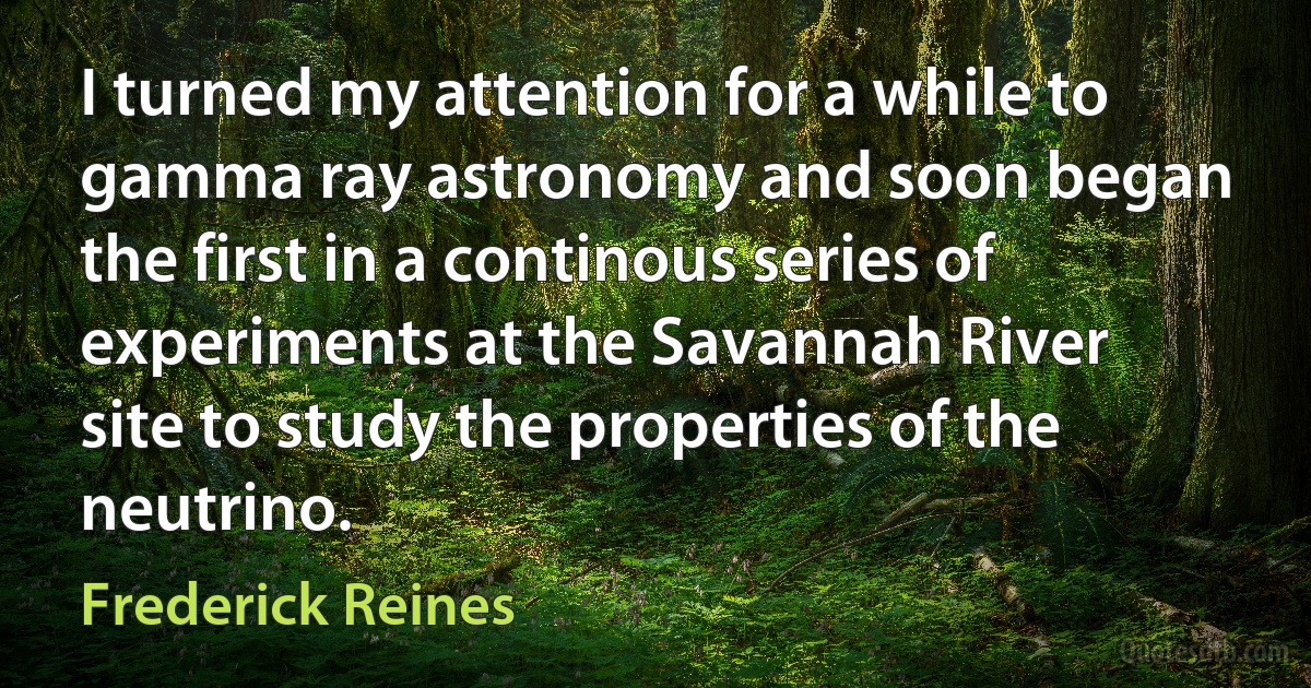 I turned my attention for a while to gamma ray astronomy and soon began the first in a continous series of experiments at the Savannah River site to study the properties of the neutrino. (Frederick Reines)