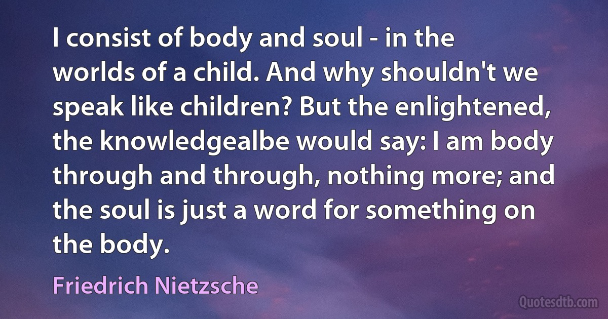 I consist of body and soul - in the worlds of a child. And why shouldn't we speak like children? But the enlightened, the knowledgealbe would say: I am body through and through, nothing more; and the soul is just a word for something on the body. (Friedrich Nietzsche)