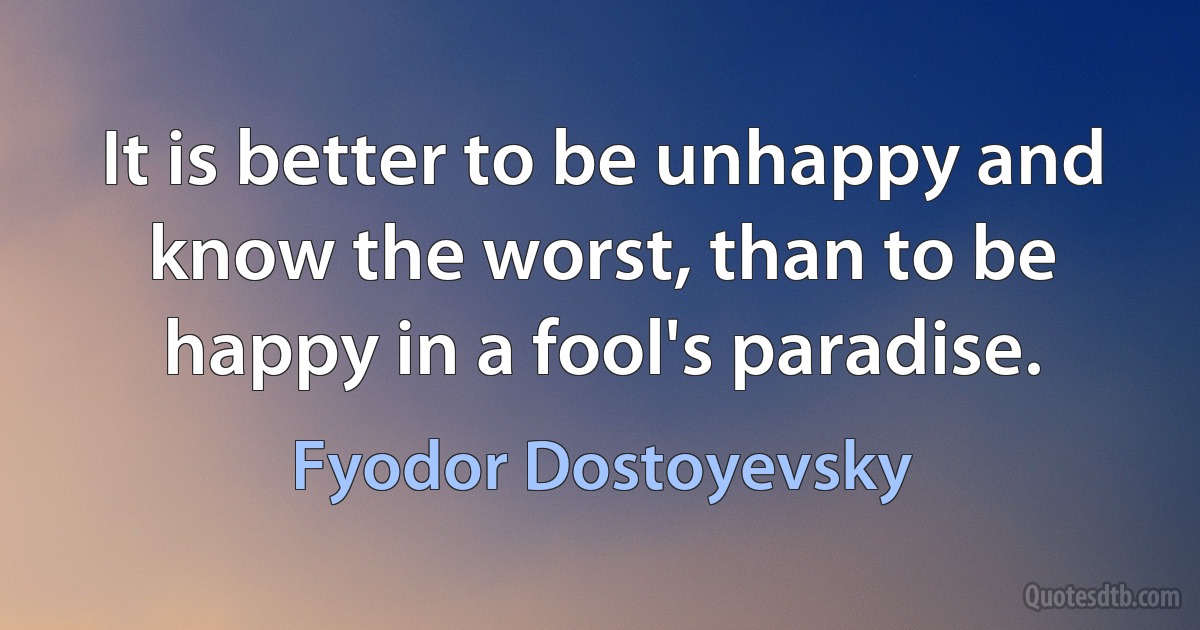 It is better to be unhappy and know the worst, than to be happy in a fool's paradise. (Fyodor Dostoyevsky)