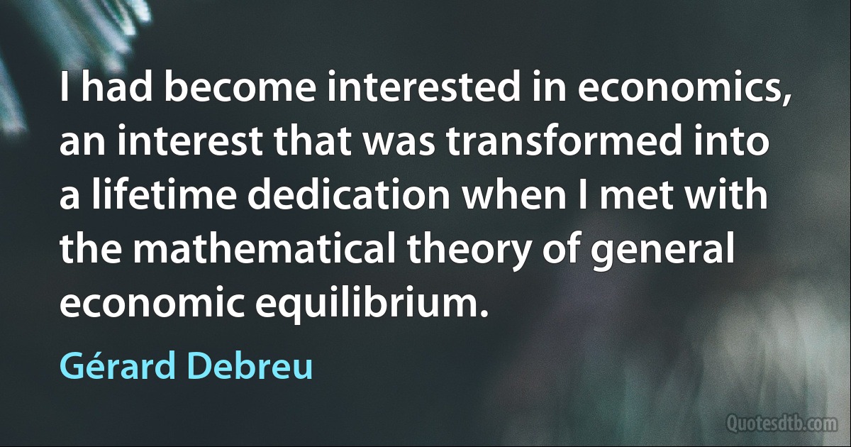 I had become interested in economics, an interest that was transformed into a lifetime dedication when I met with the mathematical theory of general economic equilibrium. (Gérard Debreu)