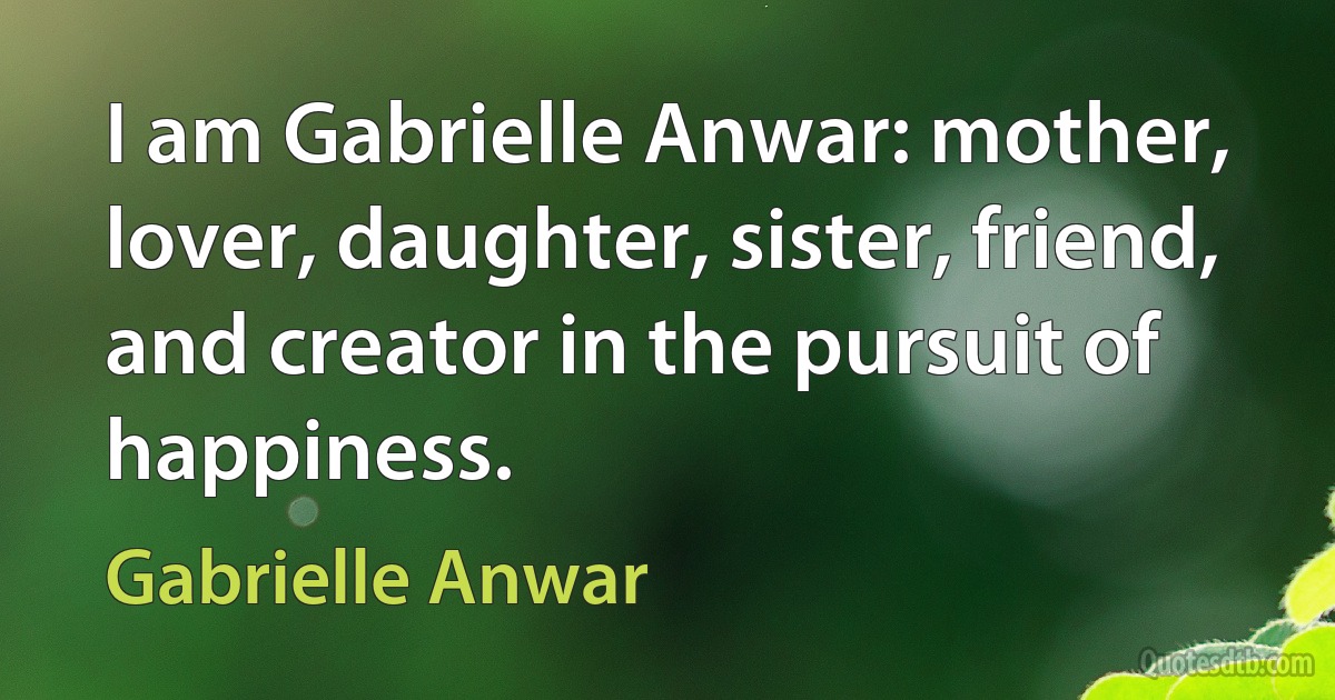 I am Gabrielle Anwar: mother, lover, daughter, sister, friend, and creator in the pursuit of happiness. (Gabrielle Anwar)