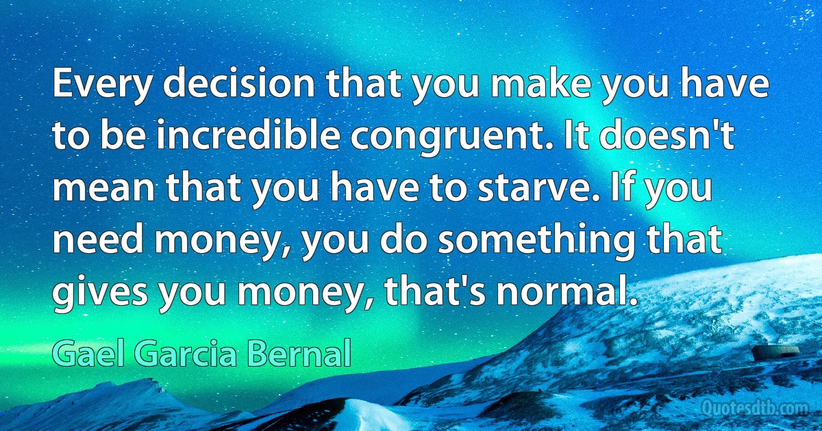 Every decision that you make you have to be incredible congruent. It doesn't mean that you have to starve. If you need money, you do something that gives you money, that's normal. (Gael Garcia Bernal)