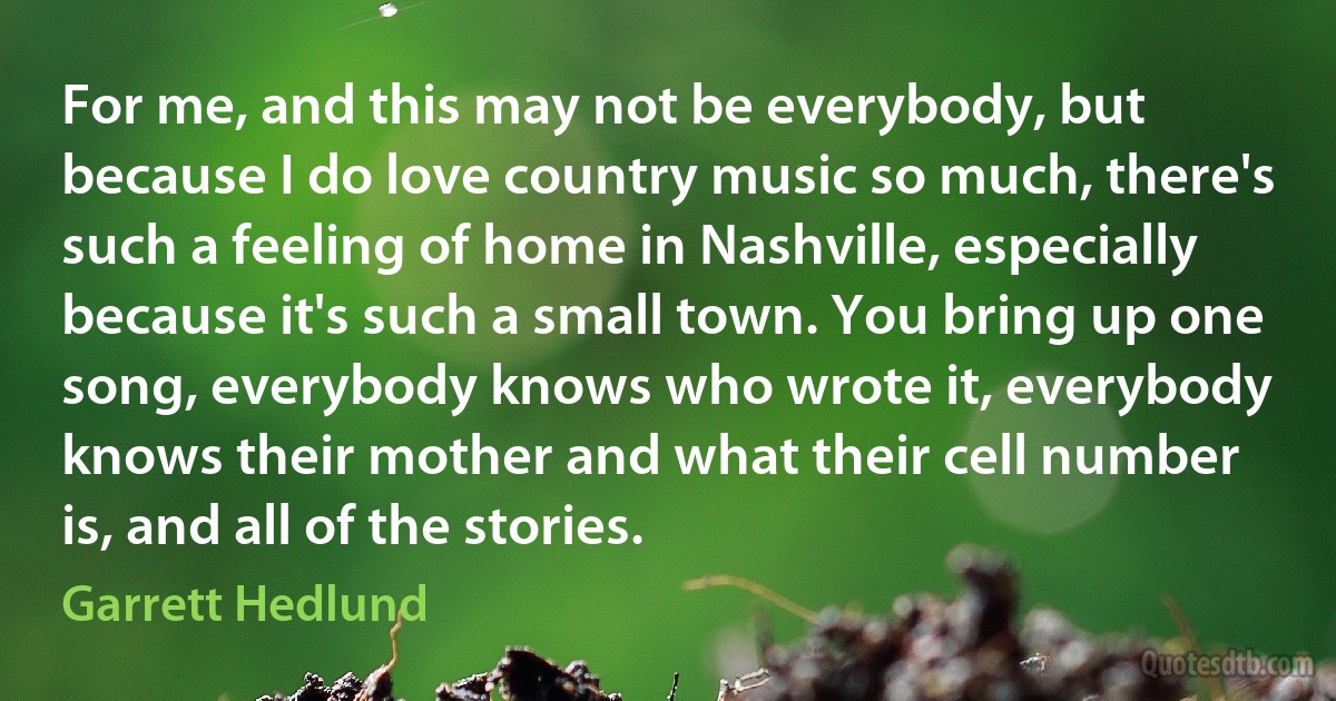 For me, and this may not be everybody, but because I do love country music so much, there's such a feeling of home in Nashville, especially because it's such a small town. You bring up one song, everybody knows who wrote it, everybody knows their mother and what their cell number is, and all of the stories. (Garrett Hedlund)