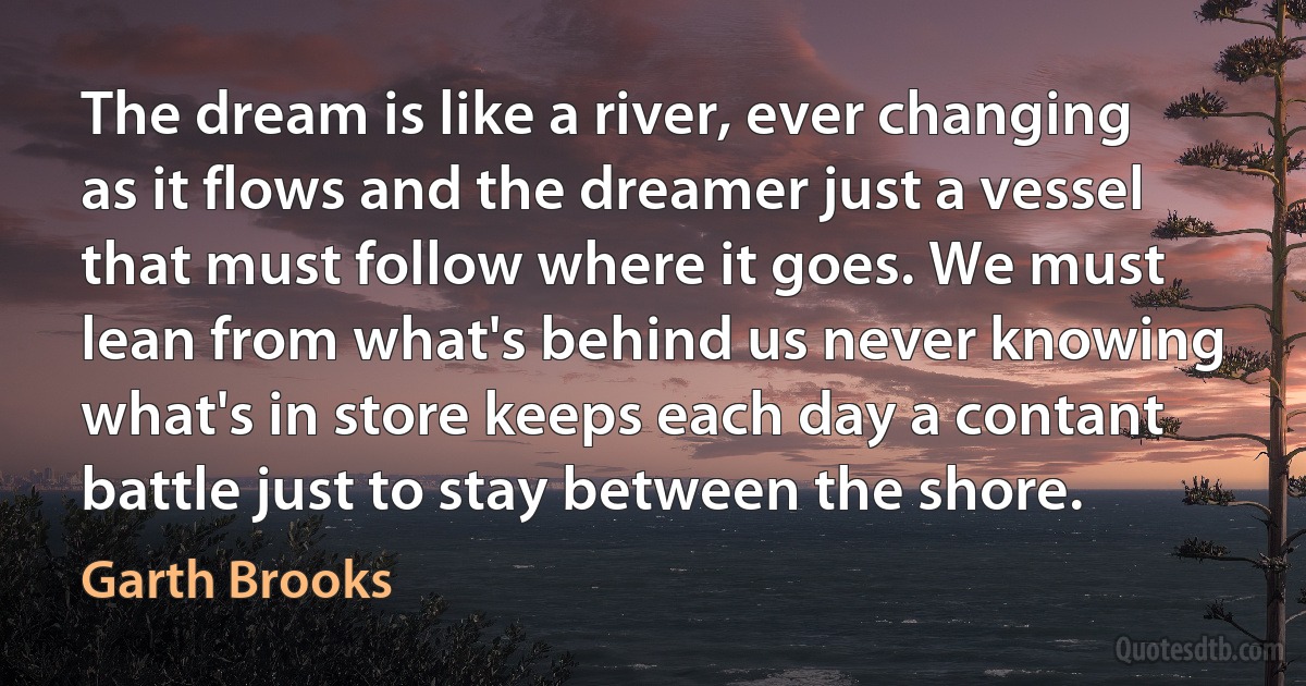 The dream is like a river, ever changing as it flows and the dreamer just a vessel that must follow where it goes. We must lean from what's behind us never knowing what's in store keeps each day a contant battle just to stay between the shore. (Garth Brooks)