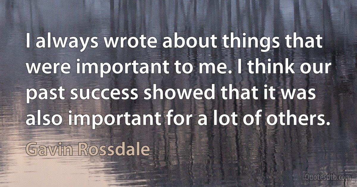 I always wrote about things that were important to me. I think our past success showed that it was also important for a lot of others. (Gavin Rossdale)