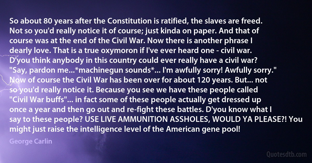 So about 80 years after the Constitution is ratified, the slaves are freed. Not so you'd really notice it of course; just kinda on paper. And that of course was at the end of the Civil War. Now there is another phrase I dearly love. That is a true oxymoron if I've ever heard one - civil war. D'you think anybody in this country could ever really have a civil war? "Say, pardon me...*machinegun sounds*... I'm awfully sorry! Awfully sorry."
Now of course the Civil War has been over for about 120 years. But... not so you'd really notice it. Because you see we have these people called "Civil War buffs"... in fact some of these people actually get dressed up once a year and then go out and re-fight these battles. D'you know what I say to these people? USE LIVE AMMUNITION ASSHOLES, WOULD YA PLEASE?! You might just raise the intelligence level of the American gene pool! (George Carlin)