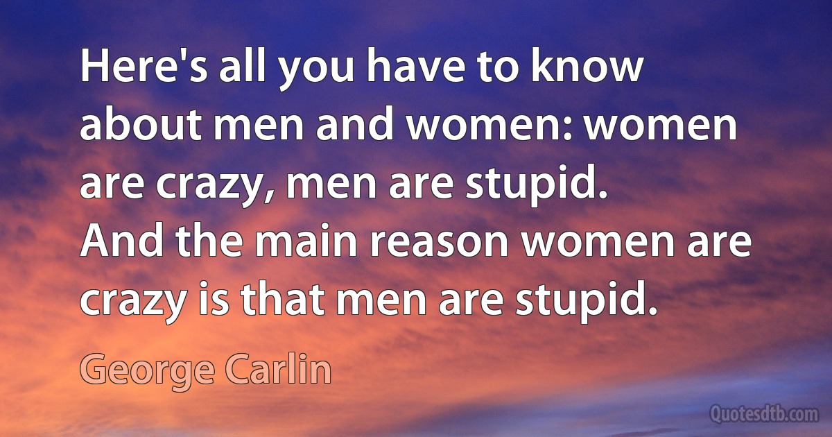 Here's all you have to know about men and women: women are crazy, men are stupid. And the main reason women are crazy is that men are stupid. (George Carlin)