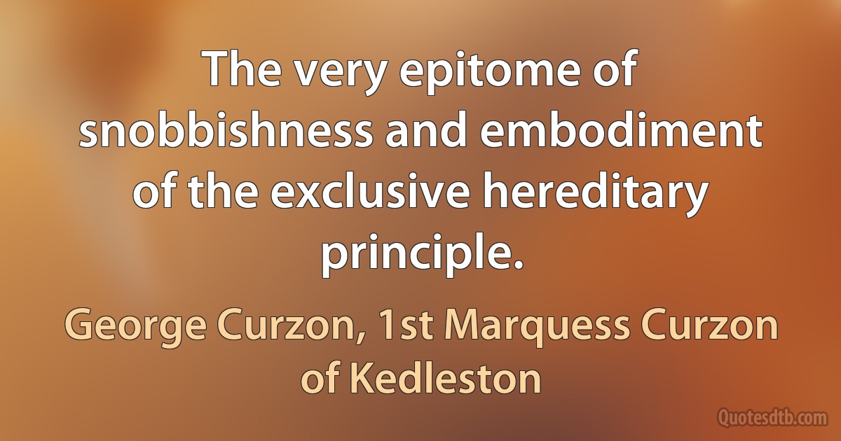 The very epitome of snobbishness and embodiment of the exclusive hereditary principle. (George Curzon, 1st Marquess Curzon of Kedleston)