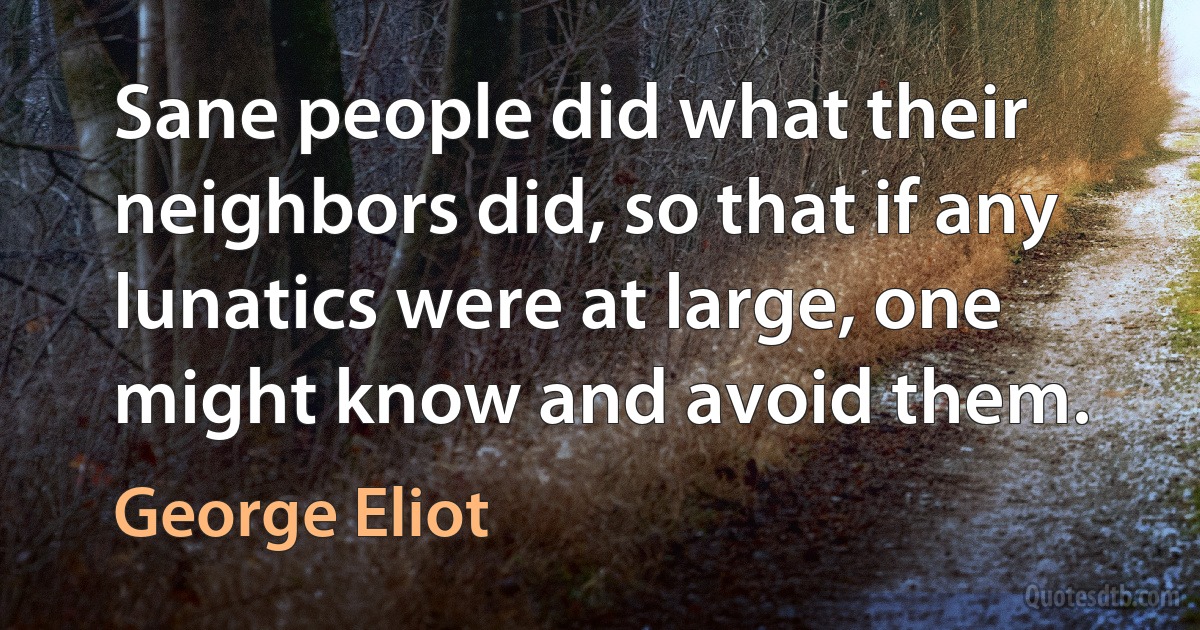 Sane people did what their neighbors did, so that if any lunatics were at large, one might know and avoid them. (George Eliot)