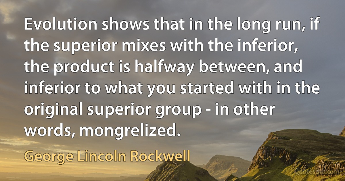 Evolution shows that in the long run, if the superior mixes with the inferior, the product is halfway between, and inferior to what you started with in the original superior group - in other words, mongrelized. (George Lincoln Rockwell)