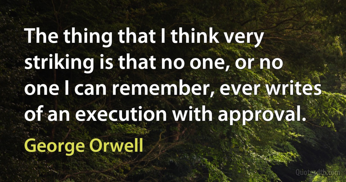 The thing that I think very striking is that no one, or no one I can remember, ever writes of an execution with approval. (George Orwell)