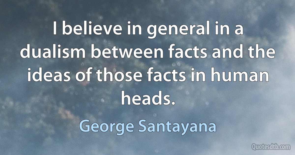 I believe in general in a dualism between facts and the ideas of those facts in human heads. (George Santayana)