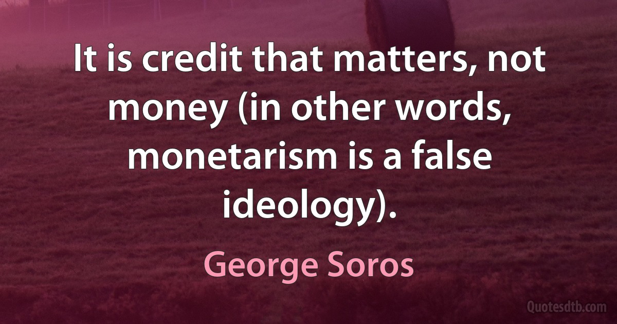 It is credit that matters, not money (in other words, monetarism is a false ideology). (George Soros)