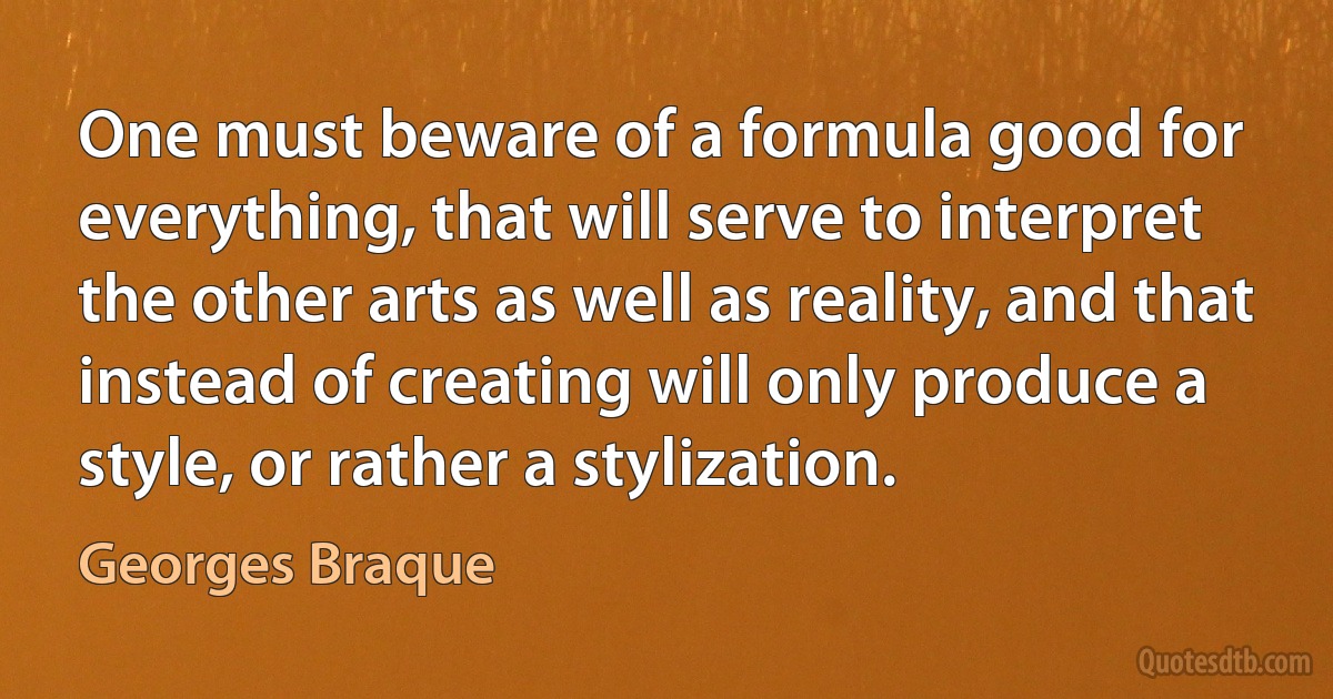 One must beware of a formula good for everything, that will serve to interpret the other arts as well as reality, and that instead of creating will only produce a style, or rather a stylization. (Georges Braque)