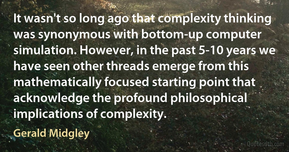 It wasn't so long ago that complexity thinking was synonymous with bottom-up computer simulation. However, in the past 5-10 years we have seen other threads emerge from this mathematically focused starting point that acknowledge the profound philosophical implications of complexity. (Gerald Midgley)