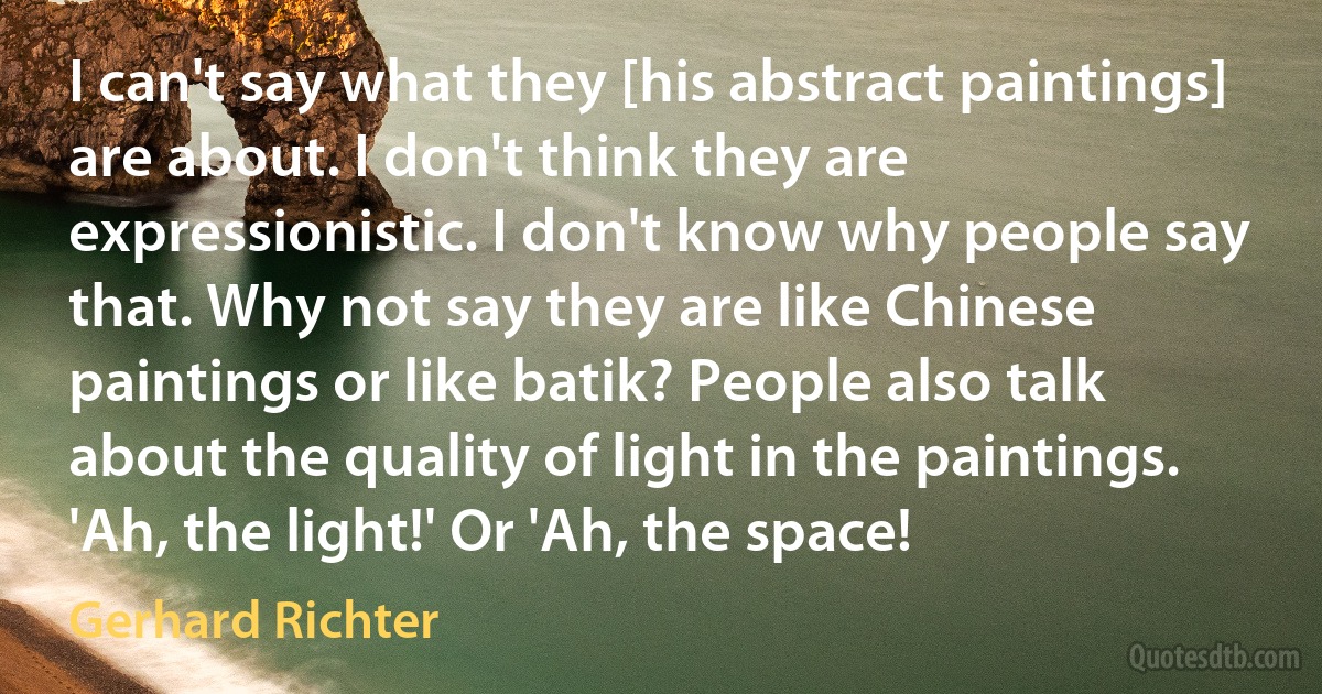 I can't say what they [his abstract paintings] are about. I don't think they are expressionistic. I don't know why people say that. Why not say they are like Chinese paintings or like batik? People also talk about the quality of light in the paintings. 'Ah, the light!' Or 'Ah, the space! (Gerhard Richter)