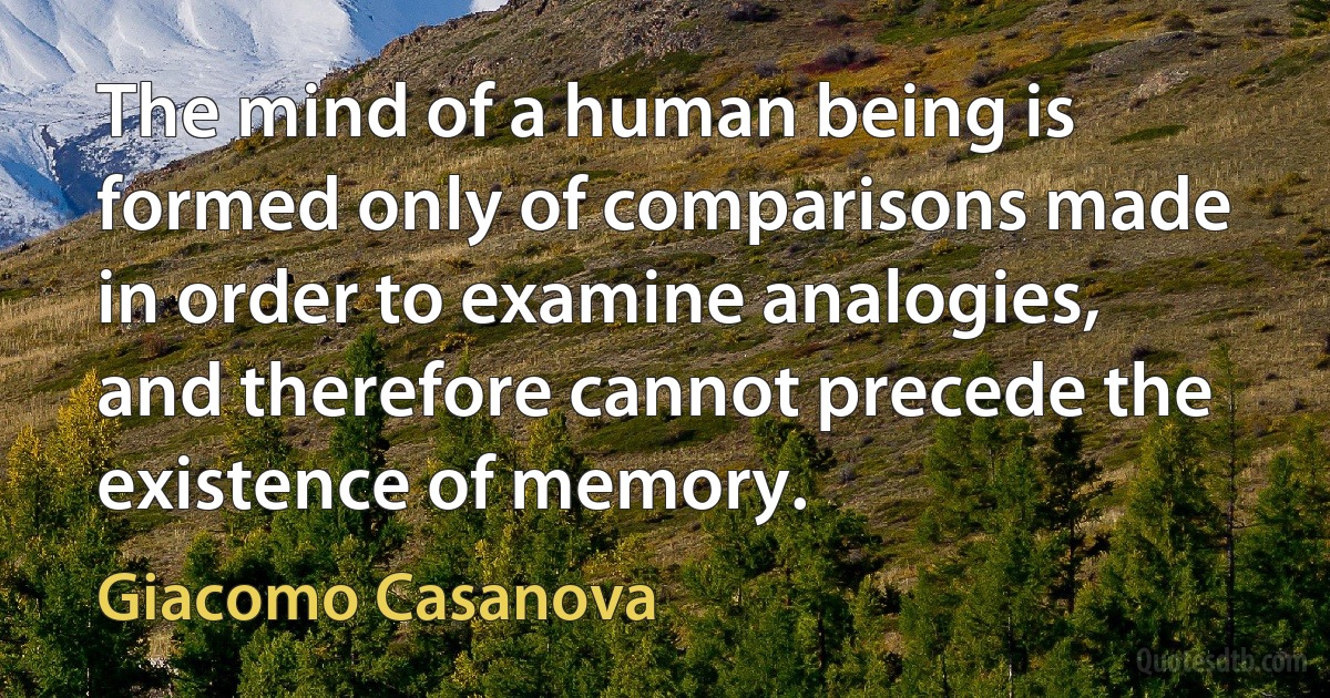 The mind of a human being is formed only of comparisons made in order to examine analogies, and therefore cannot precede the existence of memory. (Giacomo Casanova)