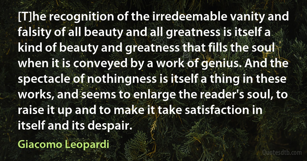 [T]he recognition of the irredeemable vanity and falsity of all beauty and all greatness is itself a kind of beauty and greatness that fills the soul when it is conveyed by a work of genius. And the spectacle of nothingness is itself a thing in these works, and seems to enlarge the reader's soul, to raise it up and to make it take satisfaction in itself and its despair. (Giacomo Leopardi)