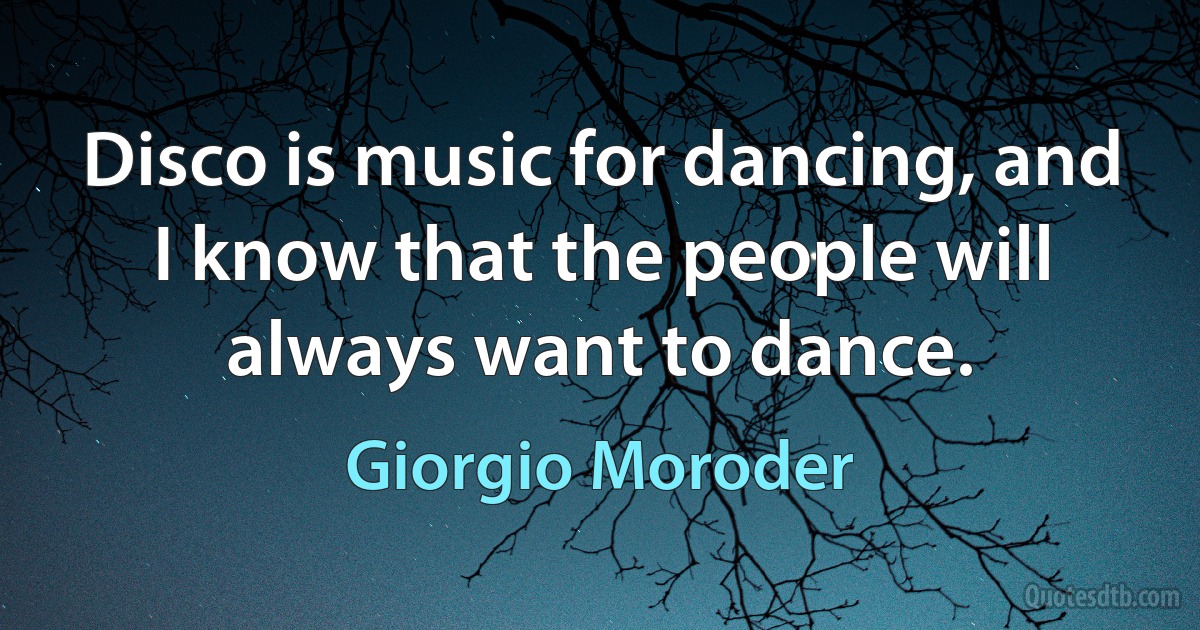 Disco is music for dancing, and I know that the people will always want to dance. (Giorgio Moroder)