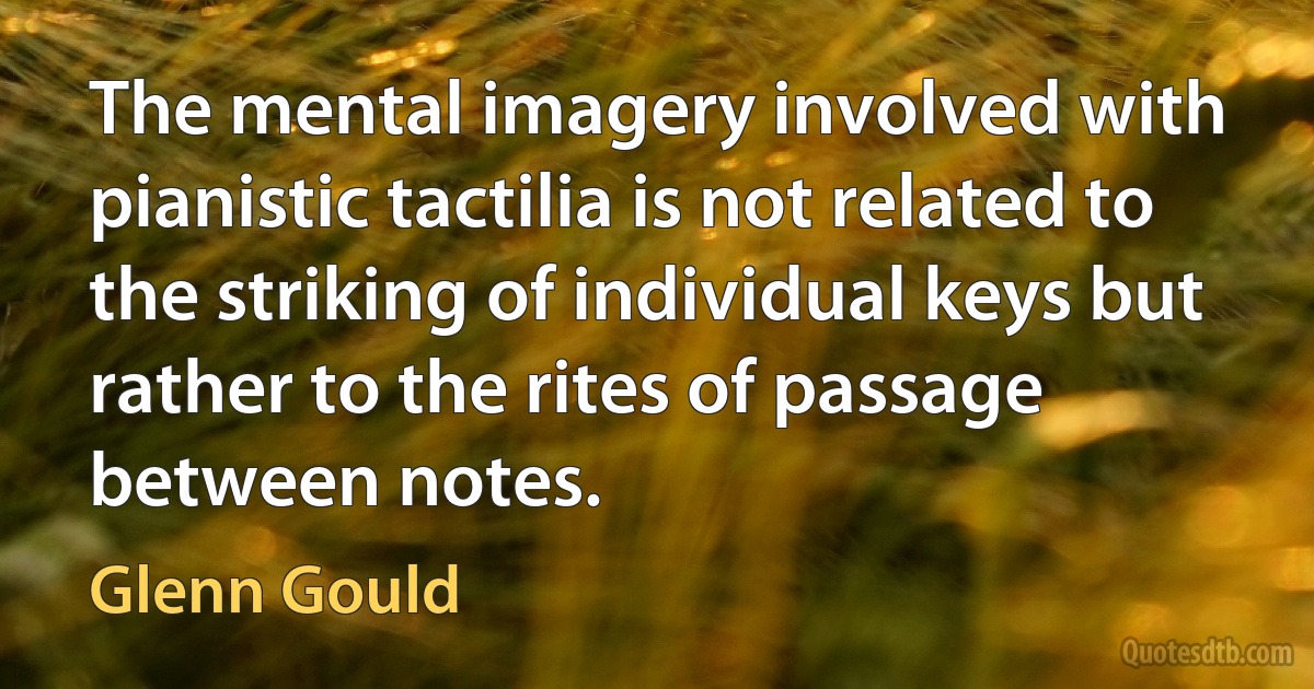 The mental imagery involved with pianistic tactilia is not related to the striking of individual keys but rather to the rites of passage between notes. (Glenn Gould)