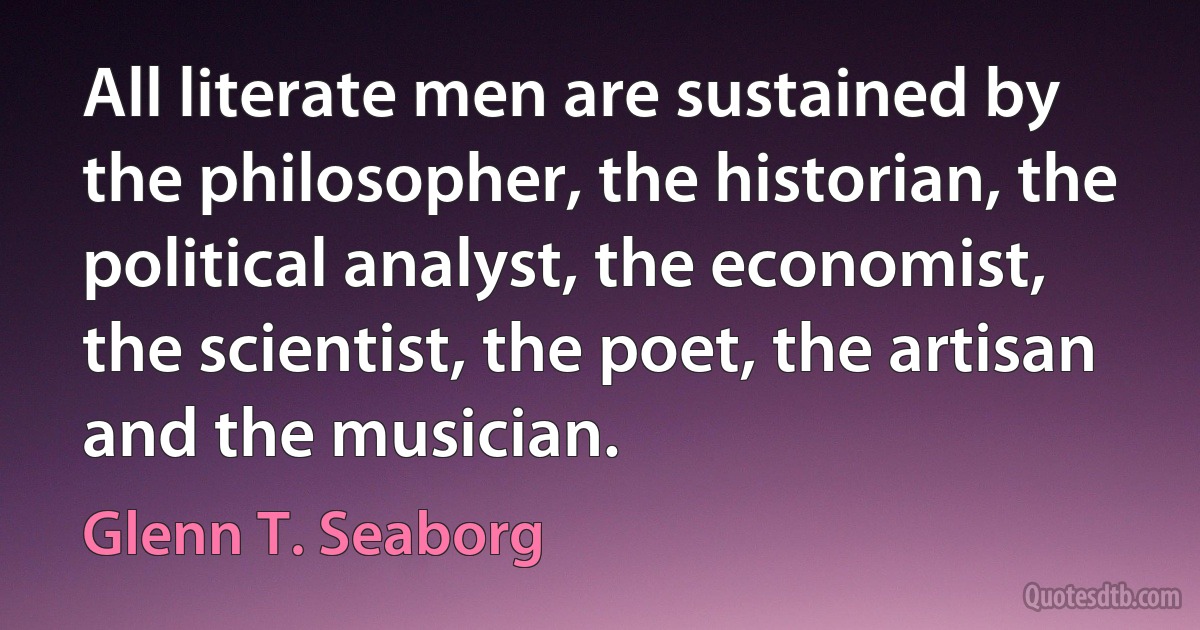 All literate men are sustained by the philosopher, the historian, the political analyst, the economist, the scientist, the poet, the artisan and the musician. (Glenn T. Seaborg)