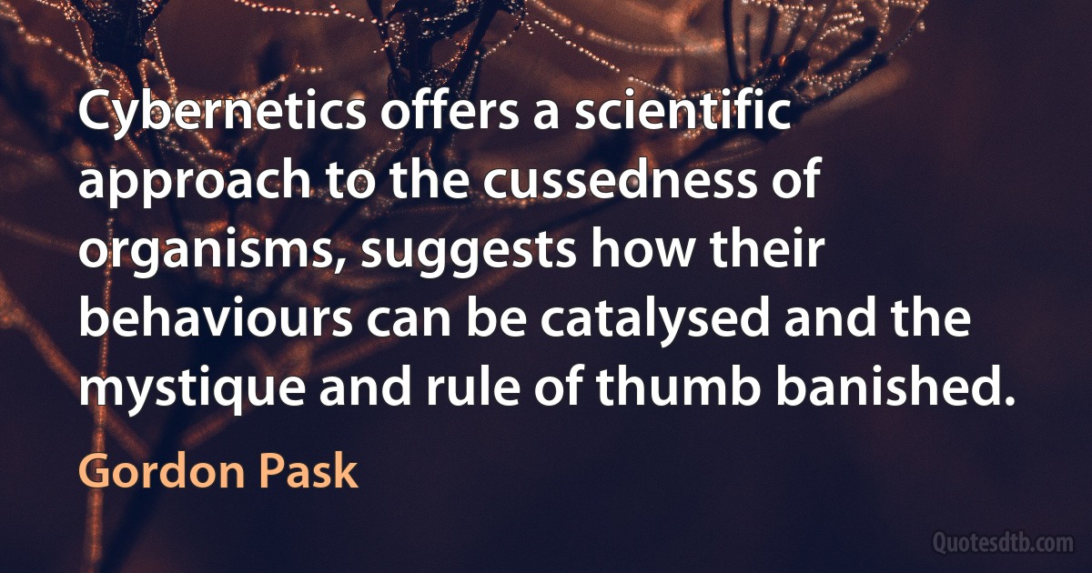 Cybernetics offers a scientific approach to the cussedness of organisms, suggests how their behaviours can be catalysed and the mystique and rule of thumb banished. (Gordon Pask)