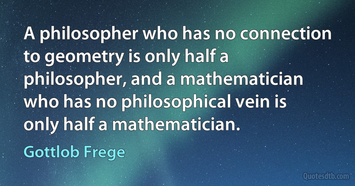 A philosopher who has no connection to geometry is only half a philosopher, and a mathematician who has no philosophical vein is only half a mathematician. (Gottlob Frege)