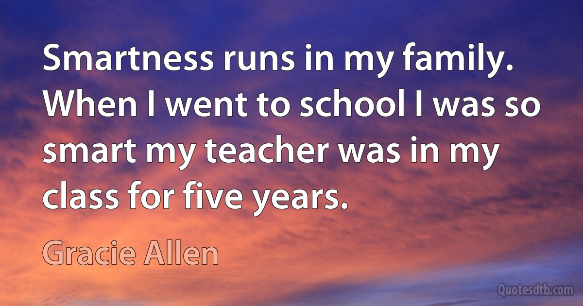 Smartness runs in my family. When I went to school I was so smart my teacher was in my class for five years. (Gracie Allen)