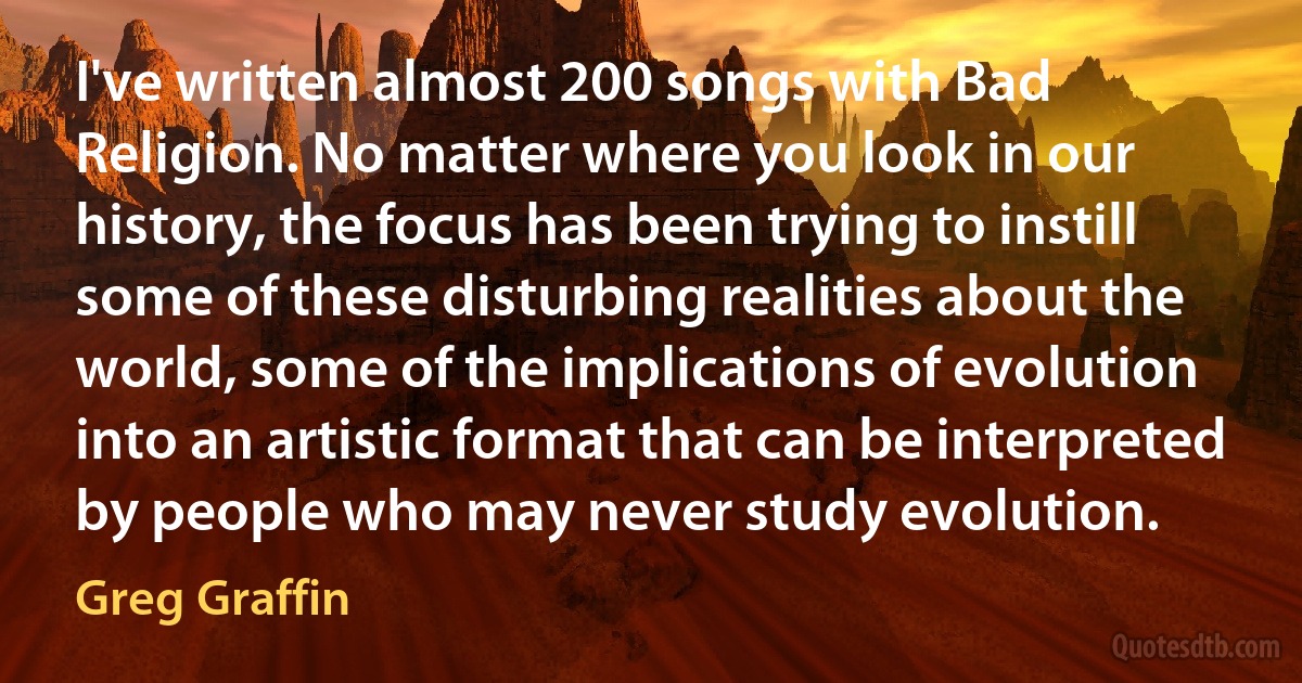 I've written almost 200 songs with Bad Religion. No matter where you look in our history, the focus has been trying to instill some of these disturbing realities about the world, some of the implications of evolution into an artistic format that can be interpreted by people who may never study evolution. (Greg Graffin)