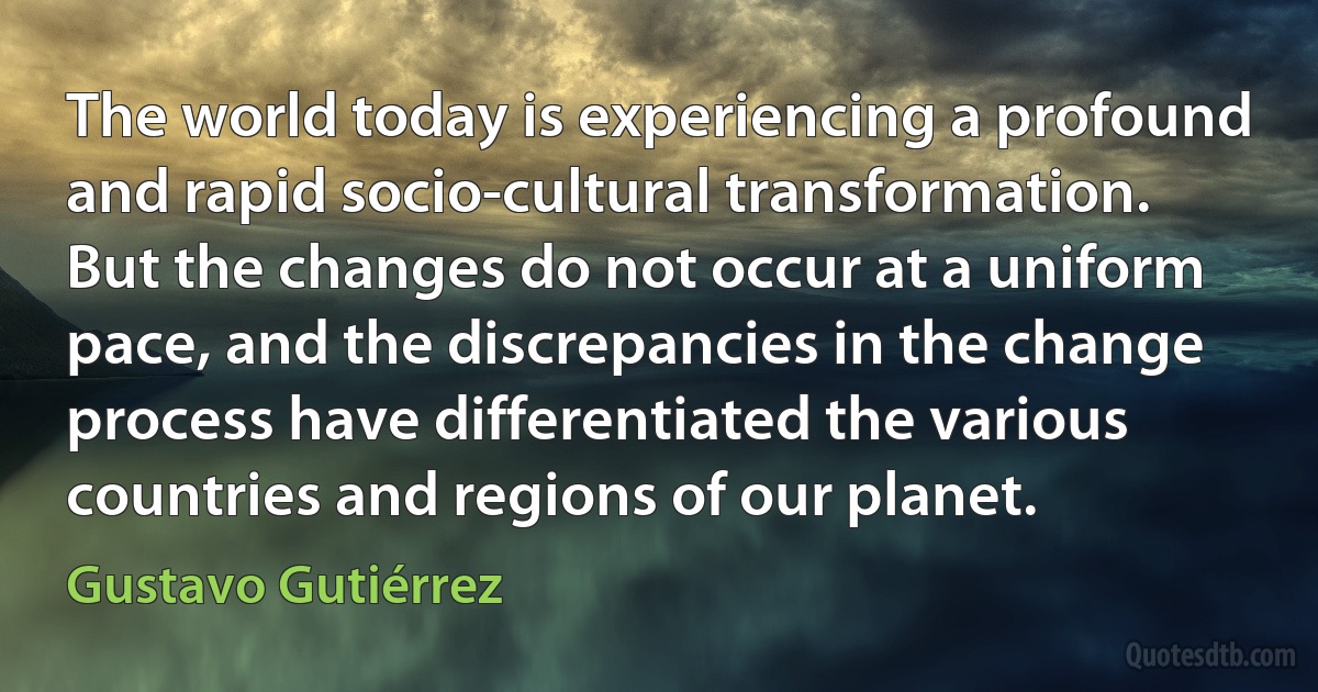 The world today is experiencing a profound and rapid socio-cultural transformation. But the changes do not occur at a uniform pace, and the discrepancies in the change process have differentiated the various countries and regions of our planet. (Gustavo Gutiérrez)