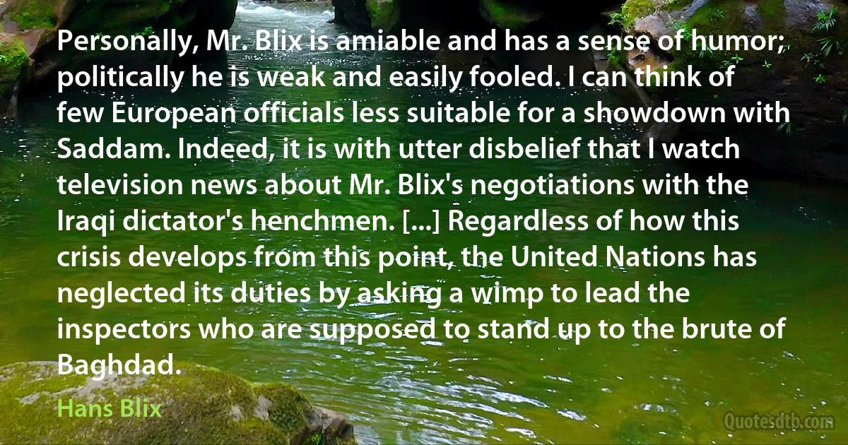 Personally, Mr. Blix is amiable and has a sense of humor; politically he is weak and easily fooled. I can think of few European officials less suitable for a showdown with Saddam. Indeed, it is with utter disbelief that I watch television news about Mr. Blix's negotiations with the Iraqi dictator's henchmen. [...] Regardless of how this crisis develops from this point, the United Nations has neglected its duties by asking a wimp to lead the inspectors who are supposed to stand up to the brute of Baghdad. (Hans Blix)