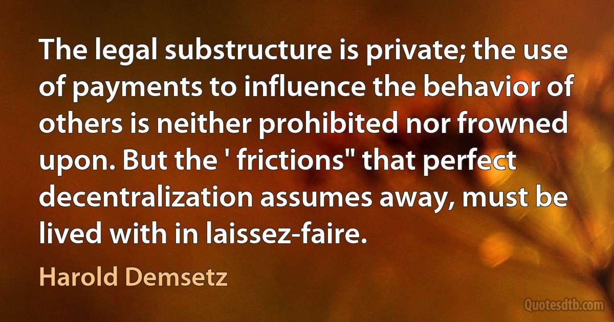 The legal substructure is private; the use of payments to influence the behavior of others is neither prohibited nor frowned upon. But the ' frictions" that perfect decentralization assumes away, must be lived with in laissez-faire. (Harold Demsetz)