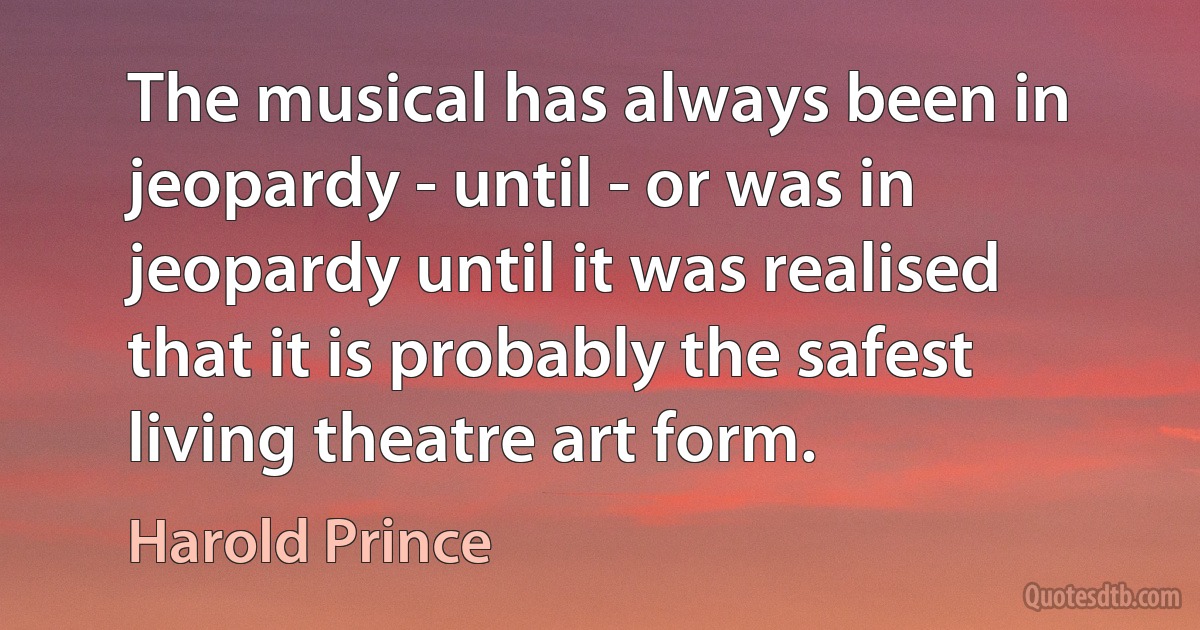 The musical has always been in jeopardy - until - or was in jeopardy until it was realised that it is probably the safest living theatre art form. (Harold Prince)