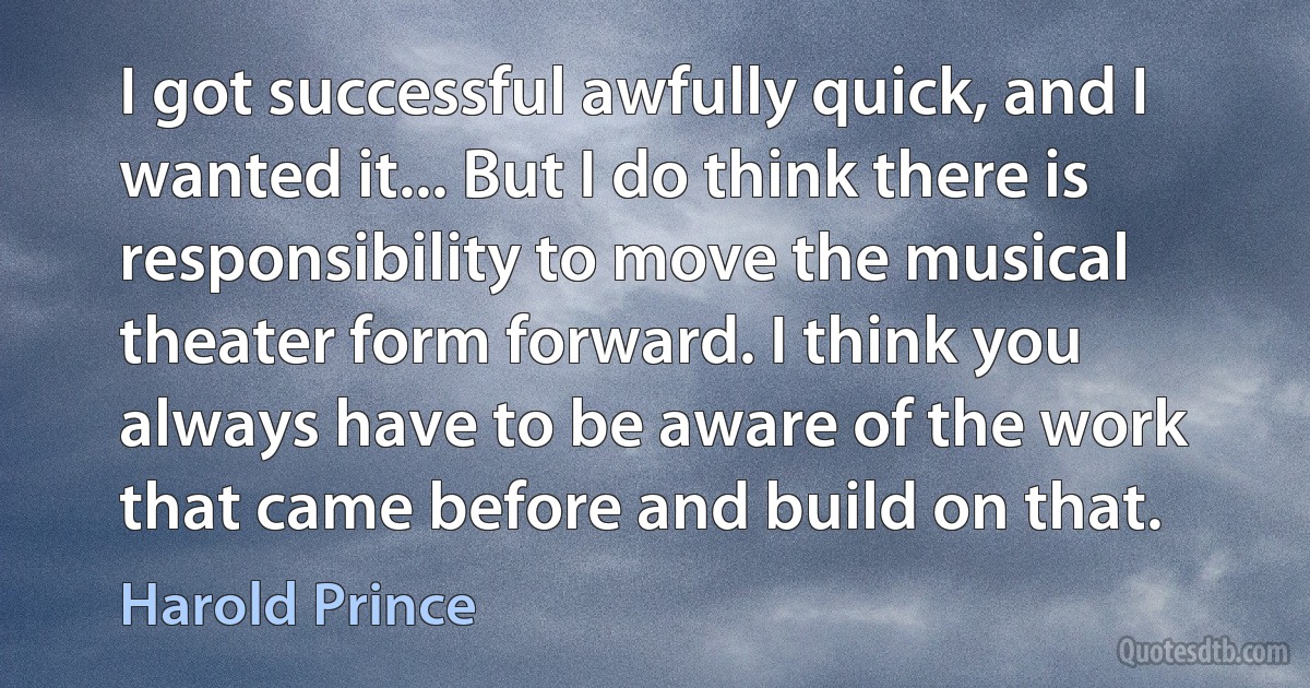 I got successful awfully quick, and I wanted it... But I do think there is responsibility to move the musical theater form forward. I think you always have to be aware of the work that came before and build on that. (Harold Prince)