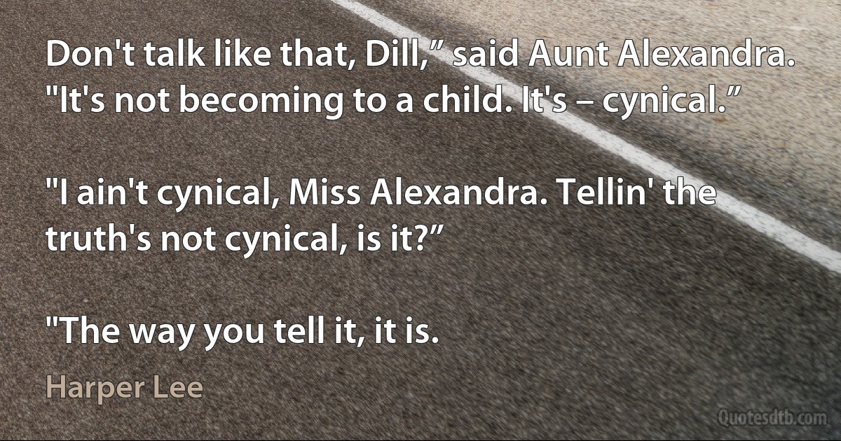 Don't talk like that, Dill,” said Aunt Alexandra. "It's not becoming to a child. It's – cynical.”

"I ain't cynical, Miss Alexandra. Tellin' the truth's not cynical, is it?”

"The way you tell it, it is. (Harper Lee)