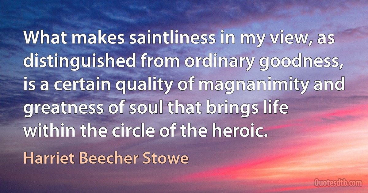 What makes saintliness in my view, as distinguished from ordinary goodness, is a certain quality of magnanimity and greatness of soul that brings life within the circle of the heroic. (Harriet Beecher Stowe)