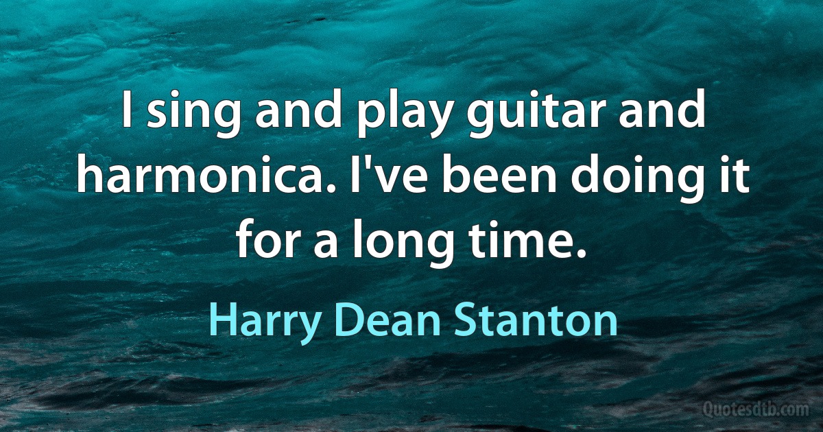 I sing and play guitar and harmonica. I've been doing it for a long time. (Harry Dean Stanton)