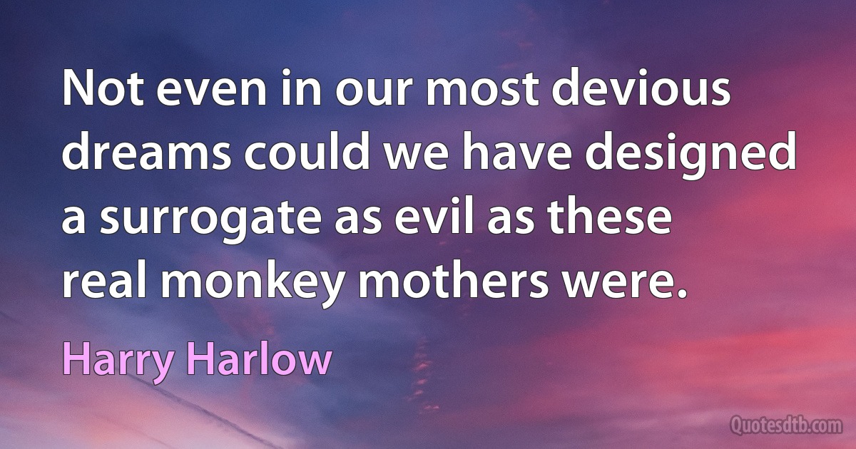 Not even in our most devious dreams could we have designed a surrogate as evil as these real monkey mothers were. (Harry Harlow)