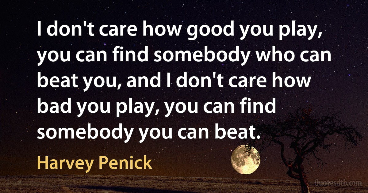 I don't care how good you play, you can find somebody who can beat you, and I don't care how bad you play, you can find somebody you can beat. (Harvey Penick)