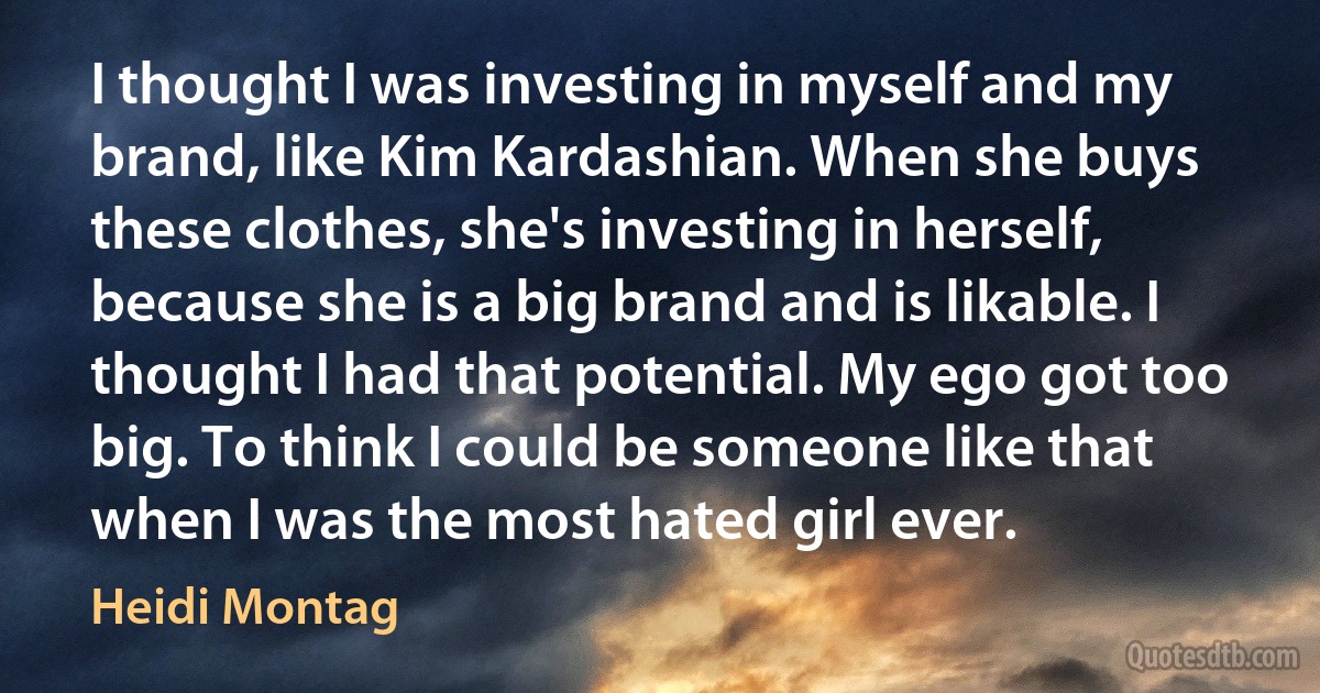 I thought I was investing in myself and my brand, like Kim Kardashian. When she buys these clothes, she's investing in herself, because she is a big brand and is likable. I thought I had that potential. My ego got too big. To think I could be someone like that when I was the most hated girl ever. (Heidi Montag)