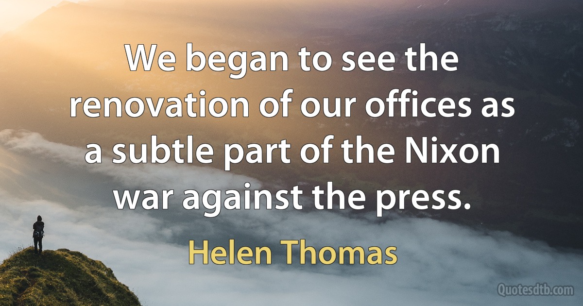 We began to see the renovation of our offices as a subtle part of the Nixon war against the press. (Helen Thomas)