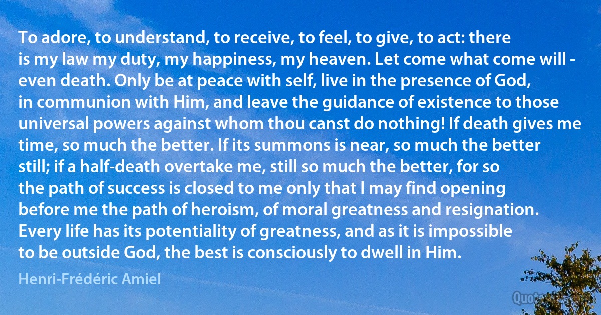 To adore, to understand, to receive, to feel, to give, to act: there is my law my duty, my happiness, my heaven. Let come what come will - even death. Only be at peace with self, live in the presence of God, in communion with Him, and leave the guidance of existence to those universal powers against whom thou canst do nothing! If death gives me time, so much the better. If its summons is near, so much the better still; if a half-death overtake me, still so much the better, for so the path of success is closed to me only that I may find opening before me the path of heroism, of moral greatness and resignation. Every life has its potentiality of greatness, and as it is impossible to be outside God, the best is consciously to dwell in Him. (Henri-Frédéric Amiel)