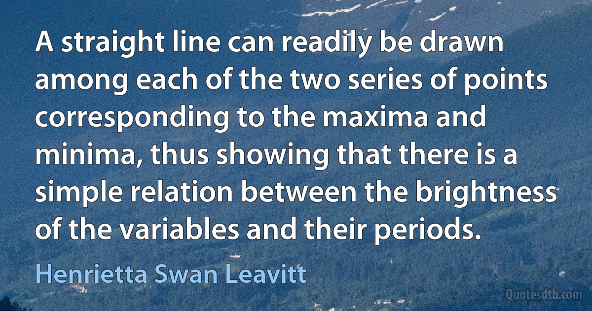 A straight line can readily be drawn among each of the two series of points corresponding to the maxima and minima, thus showing that there is a simple relation between the brightness of the variables and their periods. (Henrietta Swan Leavitt)