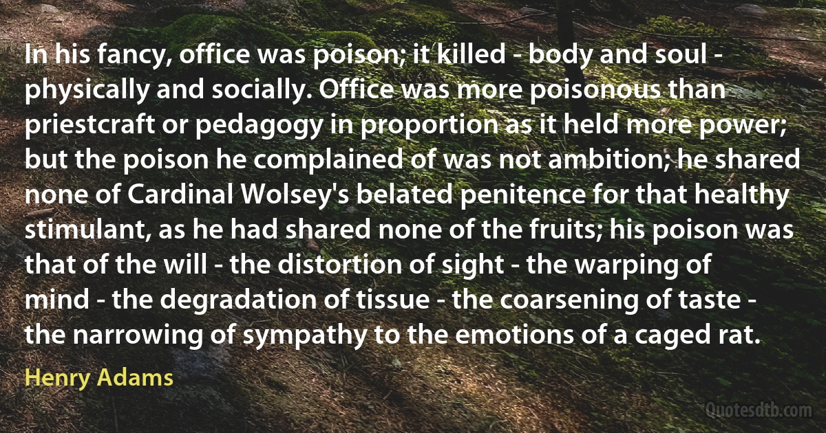 In his fancy, office was poison; it killed - body and soul - physically and socially. Office was more poisonous than priestcraft or pedagogy in proportion as it held more power; but the poison he complained of was not ambition; he shared none of Cardinal Wolsey's belated penitence for that healthy stimulant, as he had shared none of the fruits; his poison was that of the will - the distortion of sight - the warping of mind - the degradation of tissue - the coarsening of taste - the narrowing of sympathy to the emotions of a caged rat. (Henry Adams)