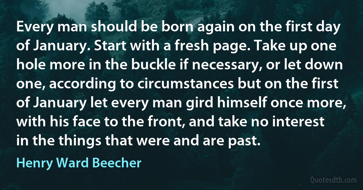 Every man should be born again on the first day of January. Start with a fresh page. Take up one hole more in the buckle if necessary, or let down one, according to circumstances but on the first of January let every man gird himself once more, with his face to the front, and take no interest in the things that were and are past. (Henry Ward Beecher)