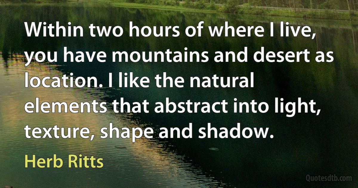 Within two hours of where I live, you have mountains and desert as location. I like the natural elements that abstract into light, texture, shape and shadow. (Herb Ritts)