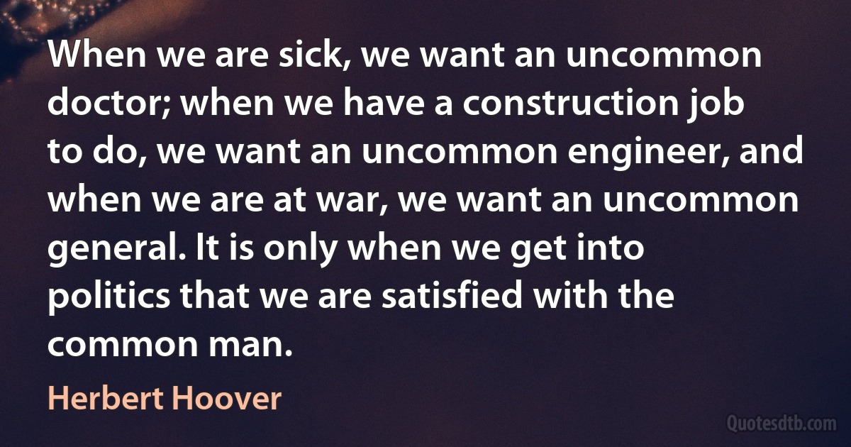 When we are sick, we want an uncommon doctor; when we have a construction job to do, we want an uncommon engineer, and when we are at war, we want an uncommon general. It is only when we get into politics that we are satisfied with the common man. (Herbert Hoover)