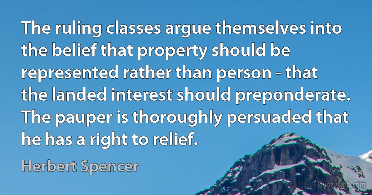 The ruling classes argue themselves into the belief that property should be represented rather than person - that the landed interest should preponderate. The pauper is thoroughly persuaded that he has a right to relief. (Herbert Spencer)